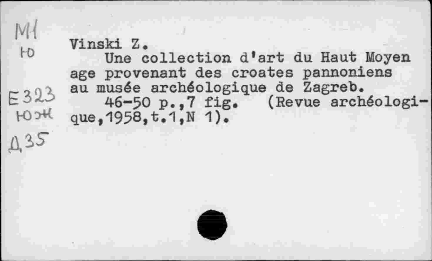 ﻿Ml
ьо
Е323
Vinski Z.
Une collection d*art du Haut Moyen age provenant des croates pannoniens au musée archéologique de Zagreb.
46-50 p.,7 fig. (Revue archéologique, 1958,t.1,N 1).
